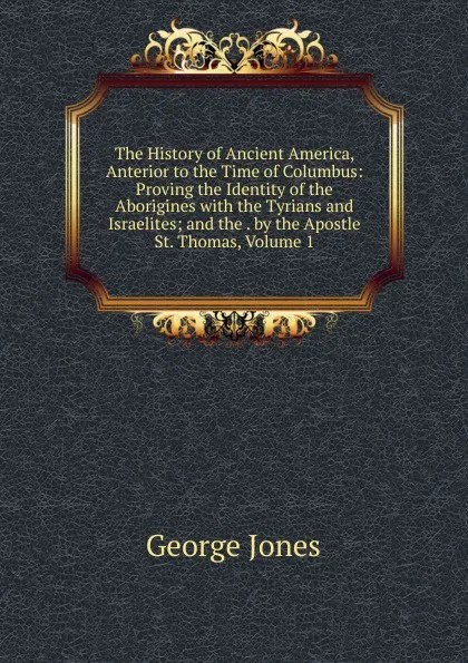 Обложка книги The History of Ancient America, Anterior to the Time of Columbus: Proving the Identity of the Aborigines with the Tyrians and Israelites; and the . by the Apostle St. Thomas, Volume 1, George Jones