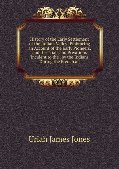 Обложка книги History of the Early Settlement of the Juniata Valley: Embracing an Account of the Early Pioneers, and the Trials and Privations Incident to the . by the Indians During the French an, Uriah James Jones