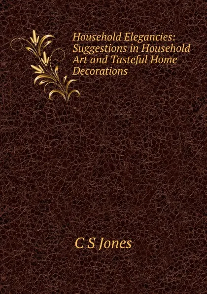 Обложка книги Household Elegancies: Suggestions in Household Art and Tasteful Home Decorations, C S Jones