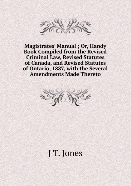 Обложка книги Magistrates. Manual ; Or, Handy Book Compiled from the Revised Criminal Law, Revised Statutes of Canada, and Revised Statutes of Ontario, 1887, with the Several Amendments Made Thereto, J T. Jones