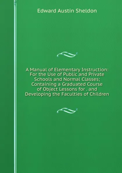 Обложка книги A Manual of Elementary Instruction: For the Use of Public and Private Schools and Normal Classes; Containing a Graduated Course of Object Lessons for . and Developing the Faculties of Children, Edward Austin Sheldon