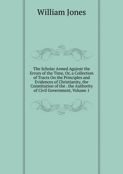 Обложка книги The Scholar Armed Against the Errors of the Time, Or, a Collection of Tracts On the Principles and Evidences of Christianity, the Constitution of the . the Authority of Civil Government, Volume 1, Jones William