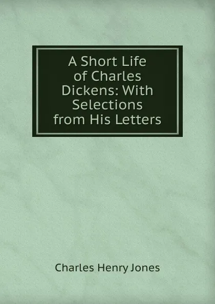 Обложка книги A Short Life of Charles Dickens: With Selections from His Letters, Charles Henry Jones