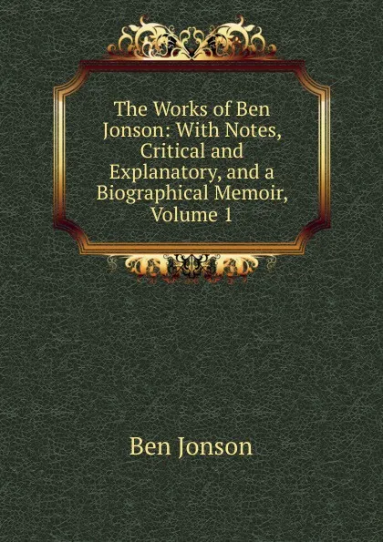 Обложка книги The Works of Ben Jonson: With Notes, Critical and Explanatory, and a Biographical Memoir, Volume 1, Ben Jonson