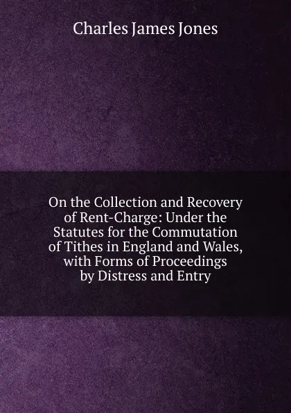 Обложка книги On the Collection and Recovery of Rent-Charge: Under the Statutes for the Commutation of Tithes in England and Wales, with Forms of Proceedings by Distress and Entry, Charles James Jones