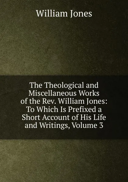 Обложка книги The Theological and Miscellaneous Works of the Rev. William Jones: To Which Is Prefixed a Short Account of His Life and Writings, Volume 3, Jones William