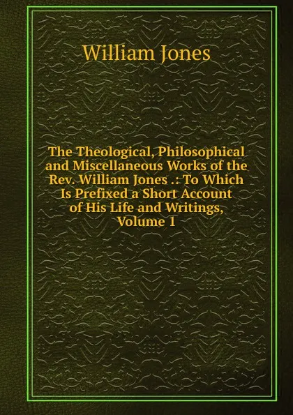 Обложка книги The Theological, Philosophical and Miscellaneous Works of the Rev. William Jones .: To Which Is Prefixed a Short Account of His Life and Writings, Volume 1, Jones William