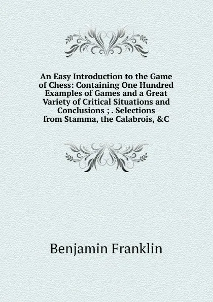 Обложка книги An Easy Introduction to the Game of Chess: Containing One Hundred Examples of Games and a Great Variety of Critical Situations and Conclusions ; . Selections from Stamma, the Calabrois, .C, B. Franklin