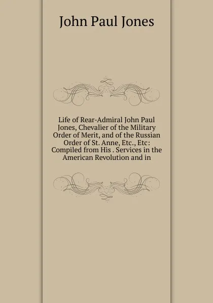 Обложка книги Life of Rear-Admiral John Paul Jones, Chevalier of the Military Order of Merit, and of the Russian Order of St. Anne, Etc., Etc: Compiled from His . Services in the American Revolution and in, John Paul Jones