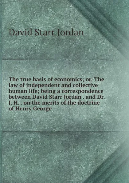 Обложка книги The true basis of economics; or, The law of independent and collective human life; being a correspondence between David Starr Jordan . and Dr. J. H. . on the merits of the doctrine of Henry George, David Starr Jordan