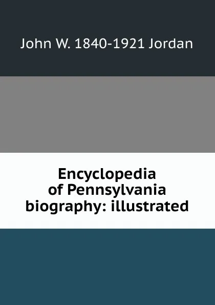 Обложка книги Encyclopedia of Pennsylvania biography: illustrated, John W. 1840-1921 Jordan