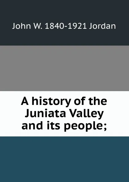 Обложка книги A history of the Juniata Valley and its people;, John W. 1840-1921 Jordan