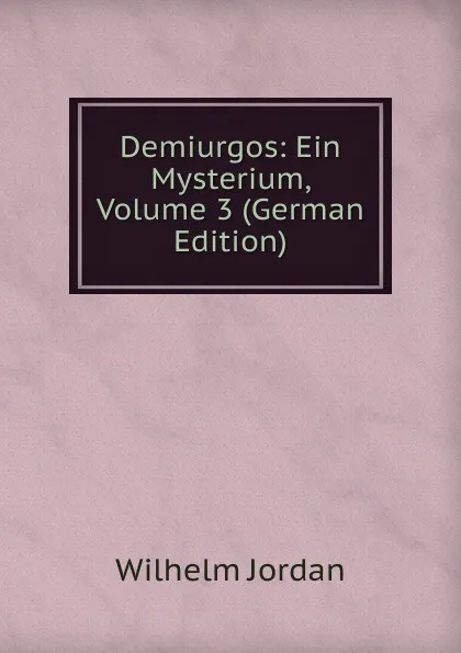 Обложка книги Demiurgos: Ein Mysterium, Volume 3 (German Edition), Wilhelm Jordan