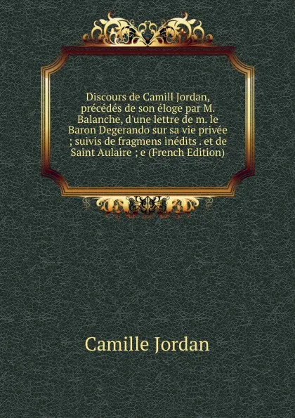 Обложка книги Discours de Camill Jordan, precedes de son eloge par M. Balanche, d.une lettre de m. le Baron Degerando sur sa vie privee ; suivis de fragmens inedits . et de Saint Aulaire ; e (French Edition), Camille Jordan