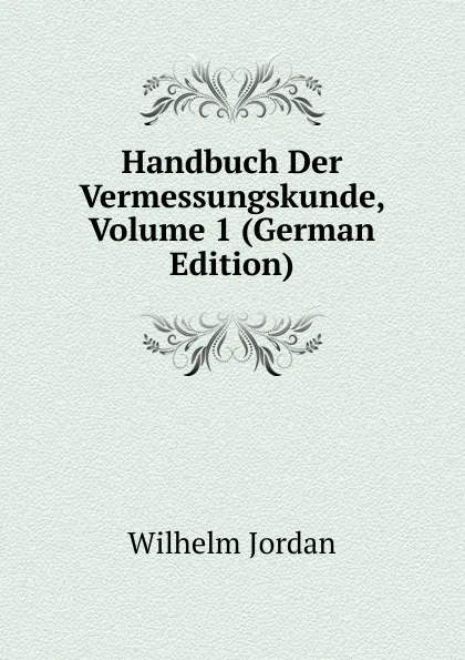 Обложка книги Handbuch Der Vermessungskunde, Volume 1 (German Edition), Wilhelm Jordan