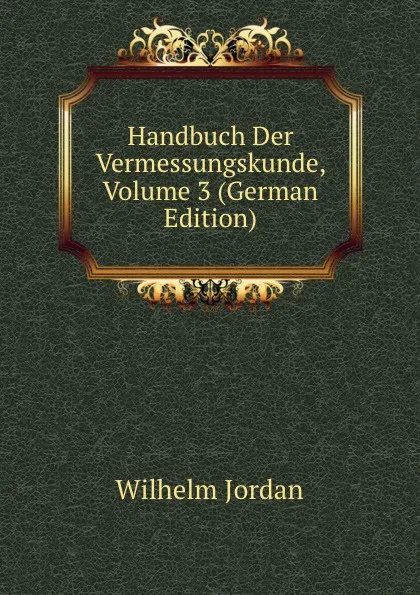 Обложка книги Handbuch Der Vermessungskunde, Volume 3 (German Edition), Wilhelm Jordan