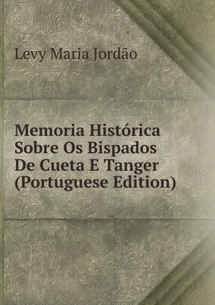 Обложка книги Memoria Historica Sobre Os Bispados De Cueta E Tanger (Portuguese Edition), Levy Maria Jordão