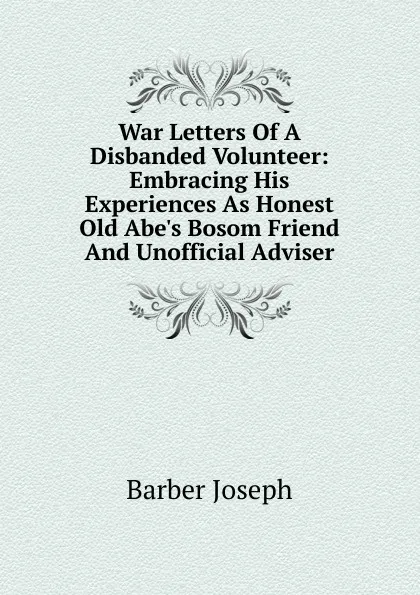 Обложка книги War Letters Of A Disbanded Volunteer: Embracing His Experiences As Honest Old Abe.s Bosom Friend And Unofficial Adviser, Barber Joseph