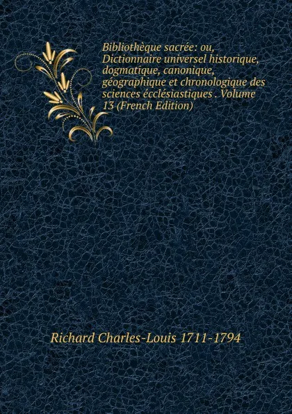 Обложка книги Bibliotheque sacree: ou, Dictionnaire universel historique, dogmatique, canonique, geographique et chronologique des sciences ecclesiastiques . Volume 13 (French Edition), Richard Charles-Louis 1711-1794