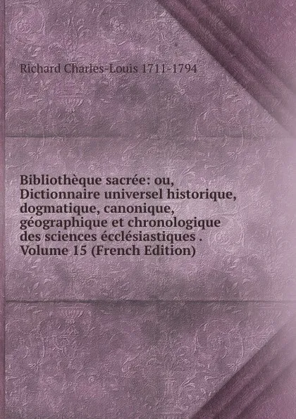 Обложка книги Bibliotheque sacree: ou, Dictionnaire universel historique, dogmatique, canonique, geographique et chronologique des sciences ecclesiastiques . Volume 15 (French Edition), Richard Charles-Louis 1711-1794