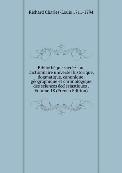 Обложка книги Bibliotheque sacree: ou, Dictionnaire universel historique, dogmatique, canonique, geographique et chronologique des sciences ecclesiastiques . Volume 18 (French Edition), Richard Charles-Louis 1711-1794