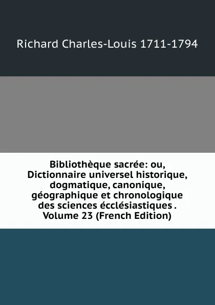 Обложка книги Bibliotheque sacree: ou, Dictionnaire universel historique, dogmatique, canonique, geographique et chronologique des sciences ecclesiastiques . Volume 23 (French Edition), Richard Charles-Louis 1711-1794