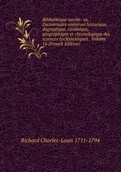 Обложка книги Bibliotheque sacree: ou, Dictionnaire universel historique, dogmatique, canonique, geographique et chronologique des sciences ecclesiastiques . Volume 16 (French Edition), Richard Charles-Louis 1711-1794