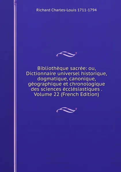 Обложка книги Bibliotheque sacree: ou, Dictionnaire universel historique, dogmatique, canonique, geographique et chronologique des sciences ecclesiastiques . Volume 22 (French Edition), Richard Charles-Louis 1711-1794