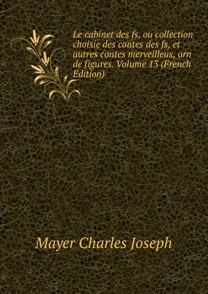 Обложка книги Le cabinet des fs, ou collection choisie des contes des fs, et autres contes merveilleux, orn de figures. Volume 13 (French Edition), Mayer Charles Joseph