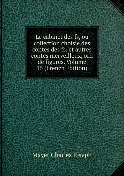 Обложка книги Le cabinet des fs, ou collection choisie des contes des fs, et autres contes merveilleux, orn de figures. Volume 15 (French Edition), Mayer Charles Joseph