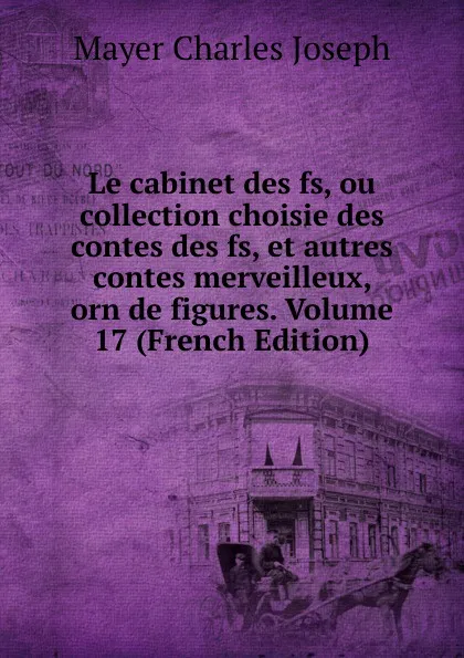 Обложка книги Le cabinet des fs, ou collection choisie des contes des fs, et autres contes merveilleux, orn de figures. Volume 17 (French Edition), Mayer Charles Joseph