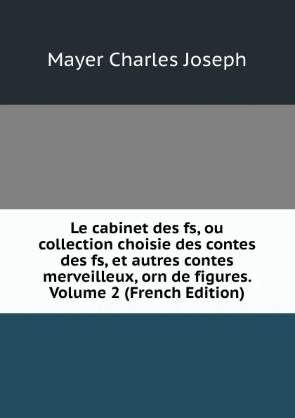 Обложка книги Le cabinet des fs, ou collection choisie des contes des fs, et autres contes merveilleux, orn de figures. Volume 2 (French Edition), Mayer Charles Joseph