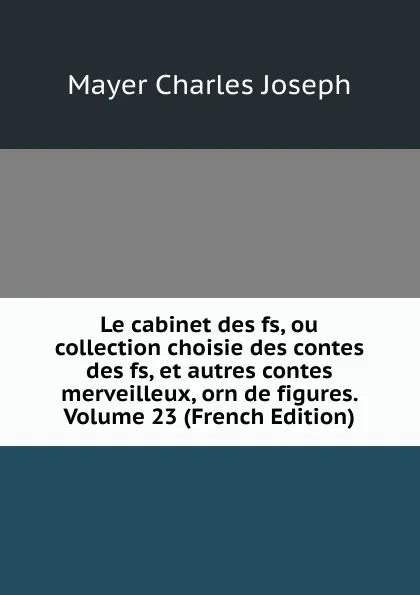 Обложка книги Le cabinet des fs, ou collection choisie des contes des fs, et autres contes merveilleux, orn de figures. Volume 23 (French Edition), Mayer Charles Joseph