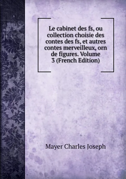 Обложка книги Le cabinet des fs, ou collection choisie des contes des fs, et autres contes merveilleux, orn de figures. Volume 3 (French Edition), Mayer Charles Joseph