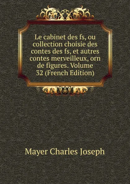 Обложка книги Le cabinet des fs, ou collection choisie des contes des fs, et autres contes merveilleux, orn de figures. Volume 32 (French Edition), Mayer Charles Joseph