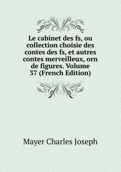 Обложка книги Le cabinet des fs, ou collection choisie des contes des fs, et autres contes merveilleux, orn de figures. Volume 37 (French Edition), Mayer Charles Joseph