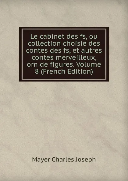 Обложка книги Le cabinet des fs, ou collection choisie des contes des fs, et autres contes merveilleux, orn de figures. Volume 8 (French Edition), Mayer Charles Joseph