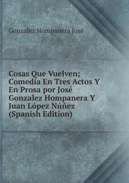 Обложка книги Cosas Que Vuelven; Comedia En Tres Actos Y En Prosa por Jose Gonzalez Hompanera Y Juan Lopez Nunez (Spanish Edition), Gonzalez Hompanera José