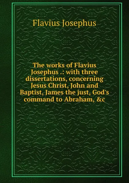 Обложка книги The works of Flavius Josephus .: with three dissertations, concerning Jesus Christ, John and Baptist, James the just, God.s command to Abraham, .c., Flavius Josephus