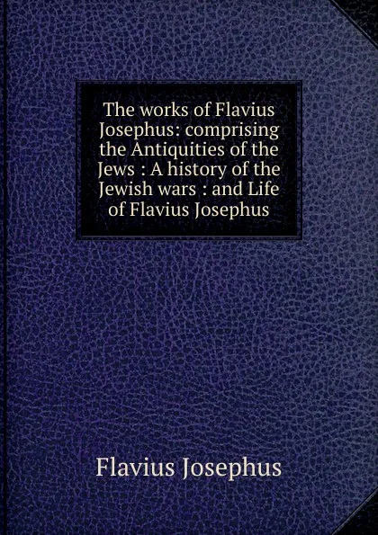 Обложка книги The works of Flavius Josephus: comprising the Antiquities of the Jews : A history of the Jewish wars : and Life of Flavius Josephus, Flavius Josephus