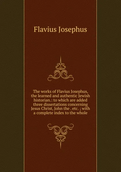 Обложка книги The works of Flavius Josephus, the learned and authentic Jewish historian.: to which are added three dissertations concerning Jesus Christ, John the . etc. ; with a complete index to the whole., Flavius Josephus