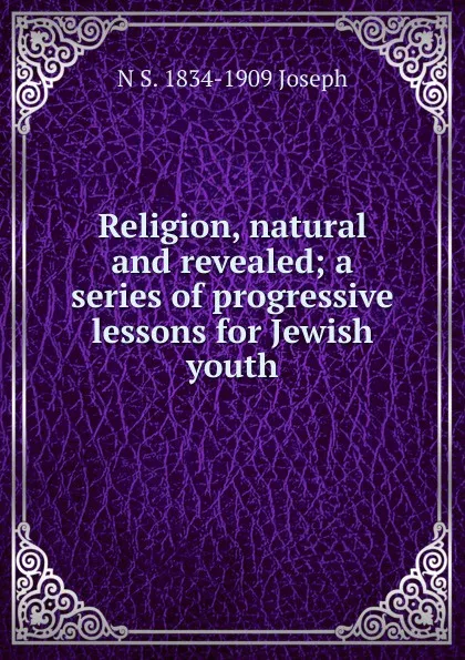 Обложка книги Religion, natural and revealed; a series of progressive lessons for Jewish youth, N S. 1834-1909 Joseph