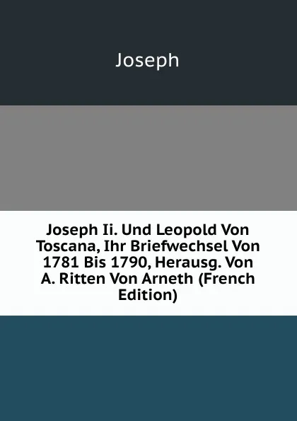 Обложка книги Joseph Ii. Und Leopold Von Toscana, Ihr Briefwechsel Von 1781 Bis 1790, Herausg. Von A. Ritten Von Arneth (French Edition), Joseph