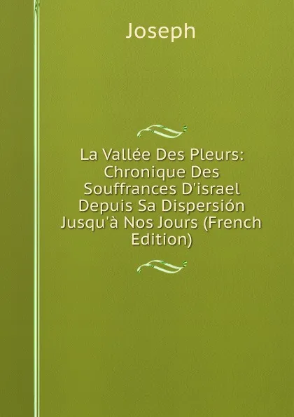 Обложка книги La Vallee Des Pleurs: Chronique Des Souffrances D.israel Depuis Sa Dispersion Jusqu.a Nos Jours (French Edition), Joseph