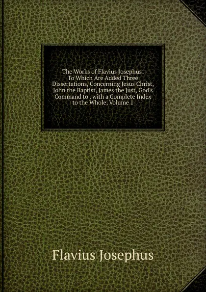 Обложка книги The Works of Flavius Josephus: To Which Are Added Three Dissertations, Concerning Jesus Christ, John the Baptist, James the Just, God.s Command to . with a Complete Index to the Whole, Volume 1, Flavius Josephus