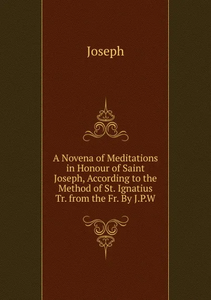 Обложка книги A Novena of Meditations in Honour of Saint Joseph, According to the Method of St. Ignatius Tr. from the Fr. By J.P.W, Joseph