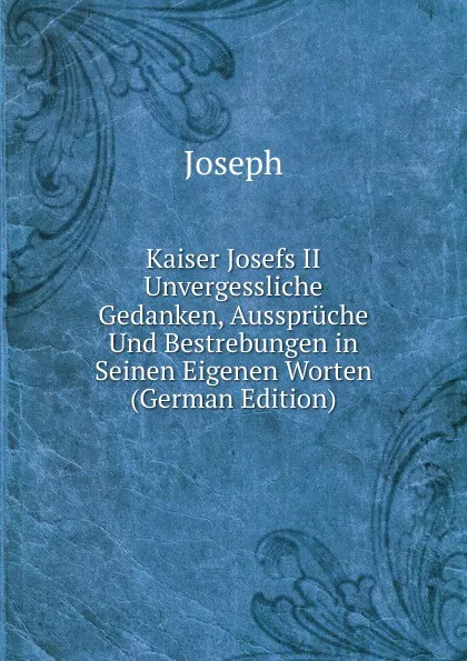 Обложка книги Kaiser Josefs II Unvergessliche Gedanken, Ausspruche Und Bestrebungen in Seinen Eigenen Worten (German Edition), Joseph