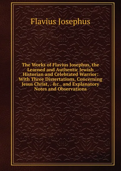 Обложка книги The Works of Flavius Josephus, the Learned and Authentic Jewish Historian and Celebrated Warrior: With Three Dissertations, Concerning Jesus Christ, . .c., and Explanatory Notes and Observations, Flavius Josephus