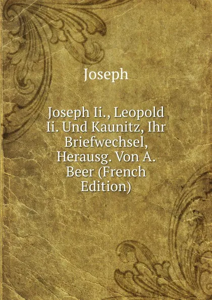 Обложка книги Joseph Ii., Leopold Ii. Und Kaunitz, Ihr Briefwechsel, Herausg. Von A. Beer (French Edition), Joseph