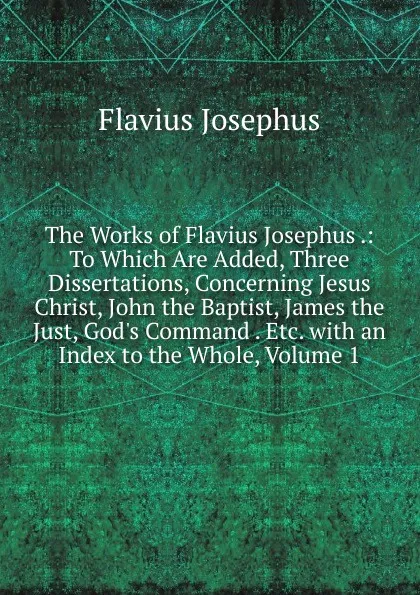 Обложка книги The Works of Flavius Josephus .: To Which Are Added, Three Dissertations, Concerning Jesus Christ, John the Baptist, James the Just, God.s Command . Etc. with an Index to the Whole, Volume 1, Flavius Josephus